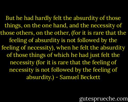 But he had hardly felt the absurdity of those things, on the one hand, and the necessity of those others, on the other, (for it is rare that the feeling of absurdity is not followed by the feeling of necessity), when he felt the absurdity of those things of which he had just felt the necessity (for it is rare that the feeling of necessity is not followed by the feeling of absurdity.) - Samuel Beckett