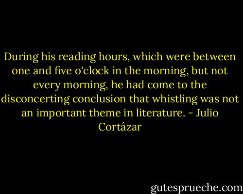 During his reading hours, which were between one and five o'clock in the morning, but not every morning, he had come to the disconcerting conclusion that whistling was not an important theme in literature. - Julio Cortázar
