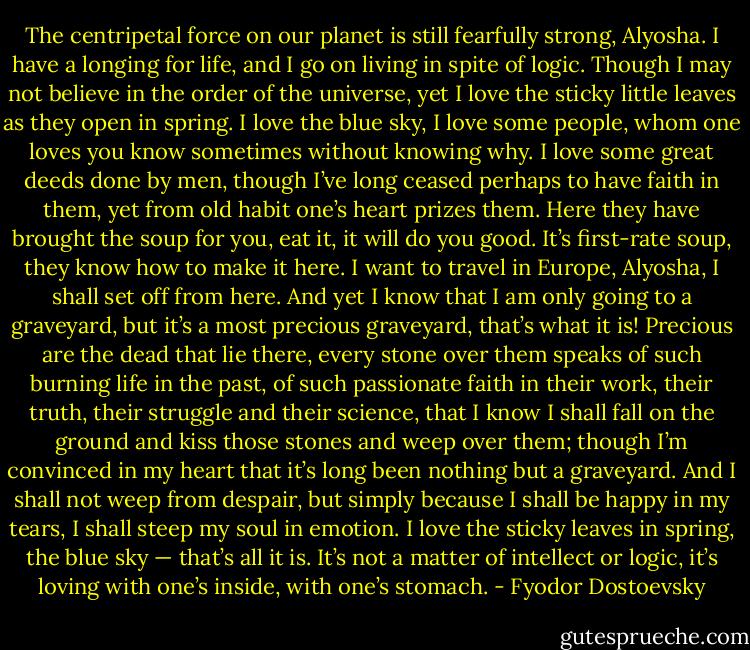 The centripetal force on our planet is still fearfully strong, Alyosha. I have a longing for life, and I go on living in spite of logic. Though I may not believe in the order of the universe, yet I love the sticky little leaves as they open in spring. I love the blue sky, I love some people, whom one loves you know sometimes without knowing why. I love some great deeds done by men, though I’ve long ceased perhaps to have faith in them, yet from old habit one’s heart prizes them. Here they have brought the soup for you, eat it, it will do you good. It’s first-rate soup, they know how to make it here. I want to travel in Europe, Alyosha, I shall set off from here. And yet I know that I am only going to a graveyard, but it’s a most precious graveyard, that’s what it is! Precious are the dead that lie there, every stone over them speaks of such burning life in the past, of such passionate faith in their work, their truth, their struggle and their science, that I know I shall fall on the ground and kiss those stones and weep over them; though I’m convinced in my heart that it’s long been nothing but a graveyard. And I shall not weep from despair, but simply because I shall be happy in my tears, I shall steep my soul in emotion. I love the sticky leaves in spring, the blue sky — that’s all it is. It’s not a matter of intellect or logic, it’s loving with one’s inside, with one’s stomach. - Fyodor Dostoevsky