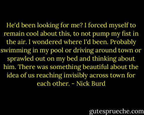 He'd been looking for me? I forced myself to remain cool about this, to not pump my fist in the air. I wondered where I'd been. Probably swimming in my pool or driving around town or sprawled out on my bed and thinking about him. There was something beautiful about the idea of us reaching invisibly across town for each other. - Nick Burd
