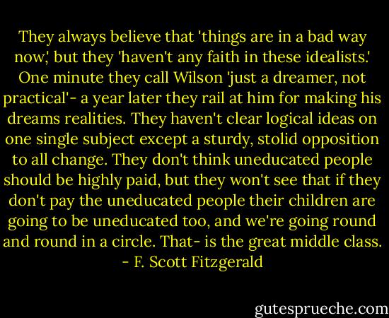 They always believe that 'things are in a bad way now,' but they 'haven't any faith in these idealists.' One minute they call Wilson 'just a dreamer, not practical'- a year later they rail at him for making his dreams realities. They haven't clear logical ideas on one single subject except a sturdy, stolid opposition to all change. They don't think uneducated people should be highly paid, but they won't see that if they don't pay the uneducated people their children are going to be uneducated too, and we're going round and round in a circle. That- is the great middle class. - F. Scott Fitzgerald