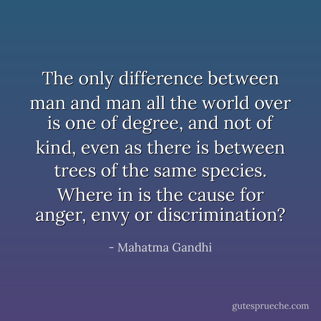 The only difference between man and man all the world over is one of degree, and not of kind, even as there is between trees of the same species.<br />Where in is the cause for anger, envy or discrimination? - Mahatma Gandhi