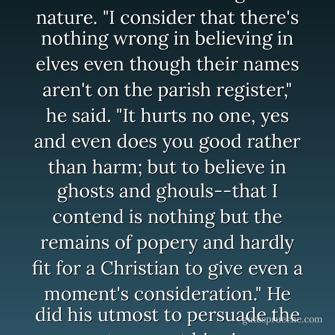 Bjartur declared that he had never denied that there was much that was strange in nature. "I consider that there's nothing wrong in believing in elves even though their names aren't on the parish register," he said. "It hurts no one, yes and even does you good rather than harm; but to believe in ghosts and ghouls--that I contend is nothing but the remains of popery and hardly fit for a Christian to give even a moment's consideration." He did his utmost to persuade the women to accept his views on these matters. - Halldór Laxness