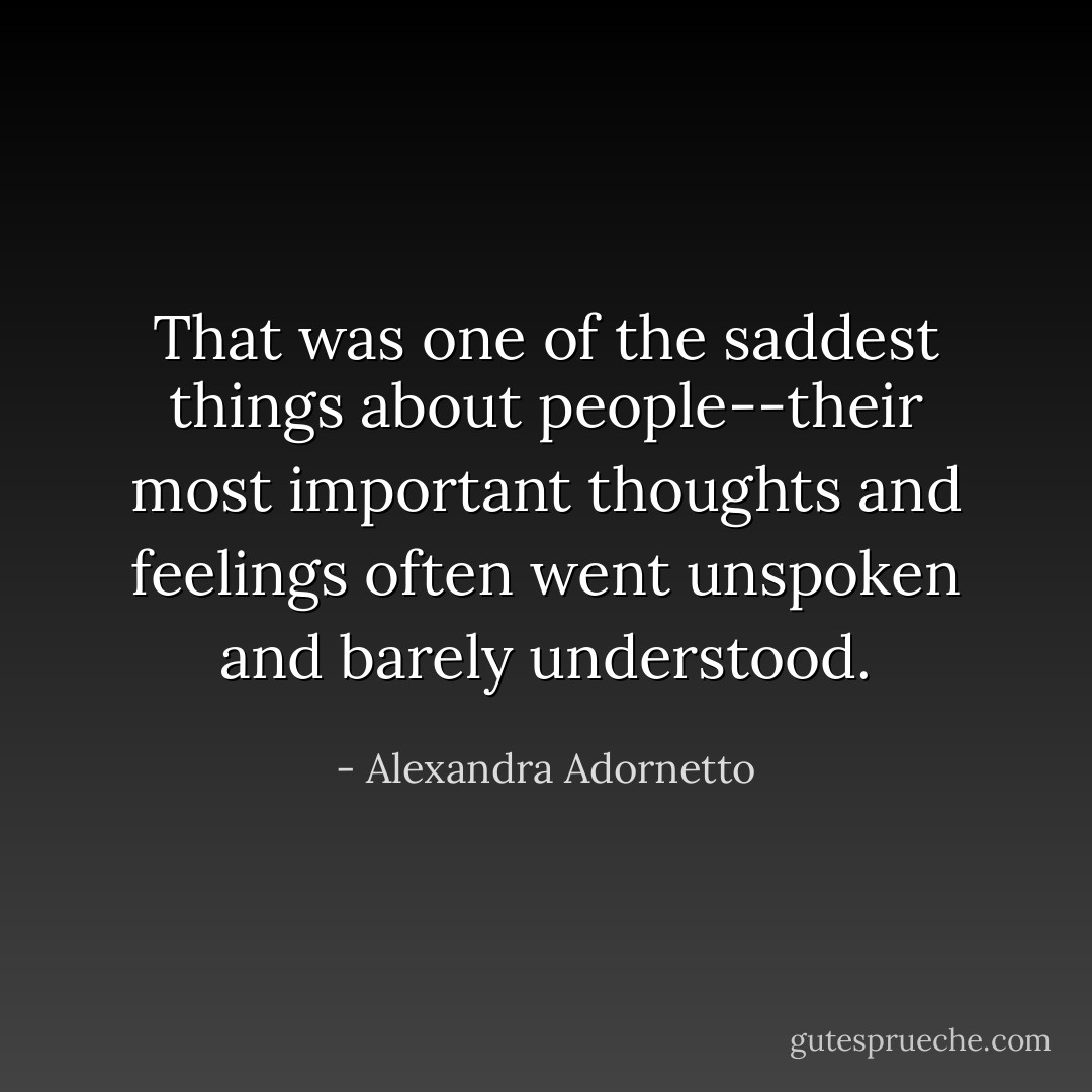 That was one of the saddest things about people--their most important thoughts and feelings often went unspoken and barely understood. - Alexandra Adornetto