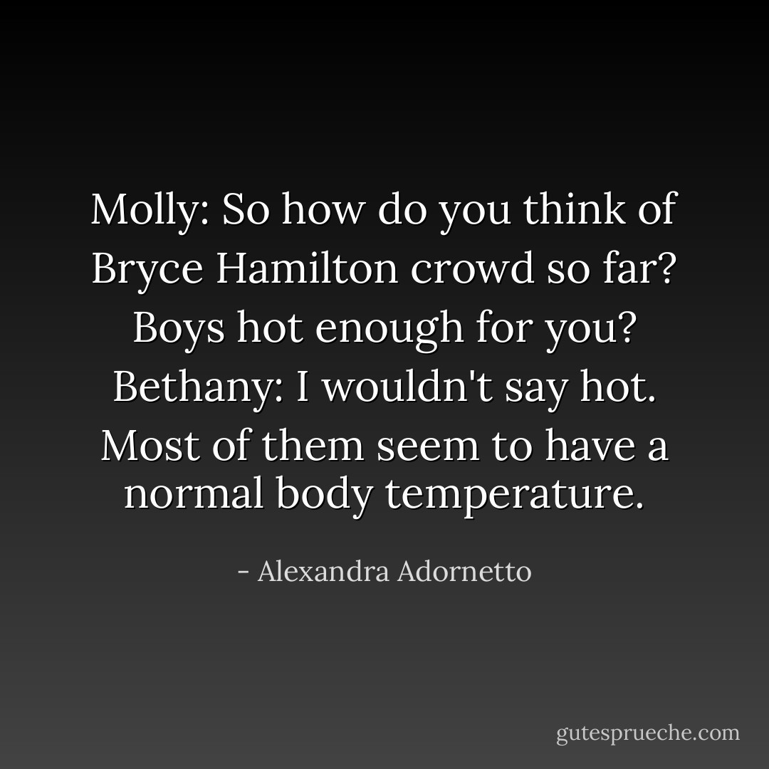 Molly: So how do you think of Bryce Hamilton crowd so far? Boys hot enough for you?<br />Bethany: I wouldn't say hot. Most of them seem to have a normal body temperature. - Alexandra Adornetto