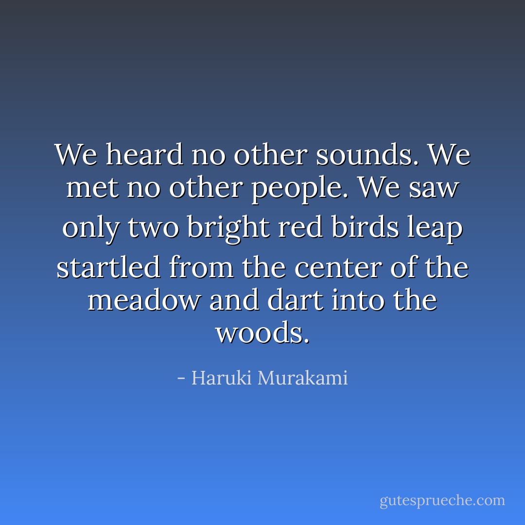We heard no other sounds. We met no other people. We saw only two bright red birds leap startled from the center of the meadow and dart into the woods. - Haruki Murakami