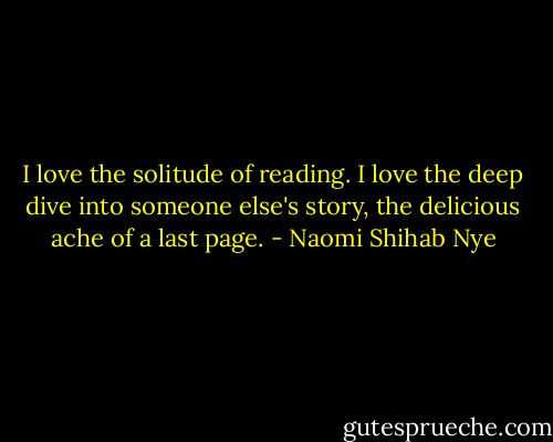 I love the solitude of reading. I love the deep dive into someone else's story, the delicious ache of a last page. - Naomi Shihab Nye