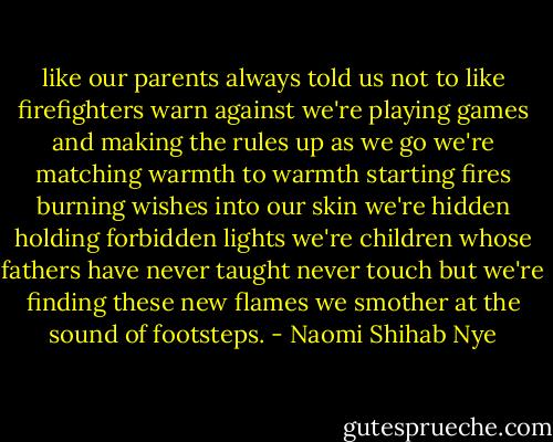 like our parents always<br />told us not to like<br />firefighters warn against<br />we're playing<br />games and making<br />the rules up<br />as we go we're<br />matching<br />warmth to warmth<br />starting fires burning<br />wishes into our<br />skin we're hidden<br />holding<br />forbidden lights<br />we're children<br />whose fathers have<br />never taught never<br />touch<br />but we're finding<br />these new flames<br />we smother<br />at the sound of footsteps. - Naomi Shihab Nye