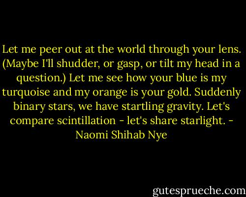 Let me peer out at the world<br />through your lens. (Maybe I'll shudder,<br />or gasp, or tilt my head in a question.)<br />Let me see how your blue<br />is my turquoise and my orange<br />is your gold. Suddenly binary<br />stars, we have startling<br />gravity. Let's compare<br />scintillation - let's share<br />starlight. - Naomi Shihab Nye