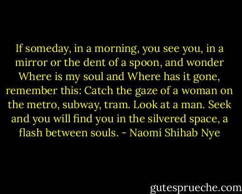 If someday, in a morning, you see you,<br />in a mirror or the dent of a spoon, and wonder<br />Where is my soul and<br />Where has it gone, remember this:<br />Catch the gaze of a woman<br />on the metro, subway, tram.<br />Look at a man. Seek and<br />you will find you<br />in the silvered space,<br />a flash between souls. - Naomi Shihab Nye