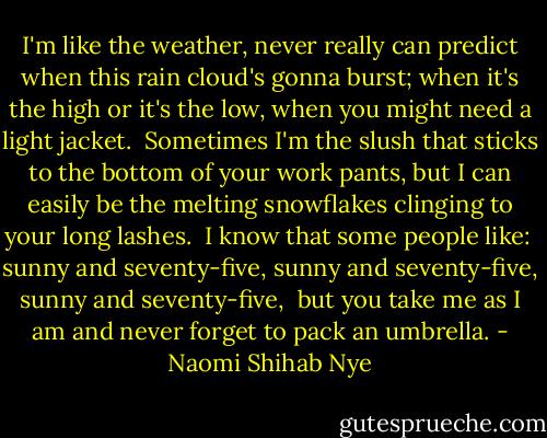 I'm like the weather, never really can predict when this rain cloud's gonna burst; when it's the high or it's the low, when you might need a light jacket.<br /><br />Sometimes I'm the slush that sticks to the bottom of your work pants, but I can easily be the melting snowflakes clinging to your long lashes.<br /><br />I know that some people like:<br /><br />sunny and seventy-five,<br />sunny and seventy-five,<br />sunny and seventy-five,<br /><br />but you take me as I am and never<br />forget to pack an umbrella. - Naomi Shihab Nye