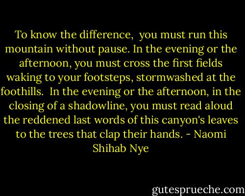 To know the difference,<br /><br />you must run this mountain without pause. In the evening or the afternoon, you must cross the first fields waking<br />to your footsteps, stormwashed at the foothills.<br /><br />In the evening or the afternoon, in the closing of a shadowline, you must read aloud the reddened last words of this canyon's leaves to the trees that clap their hands. - Naomi Shihab Nye
