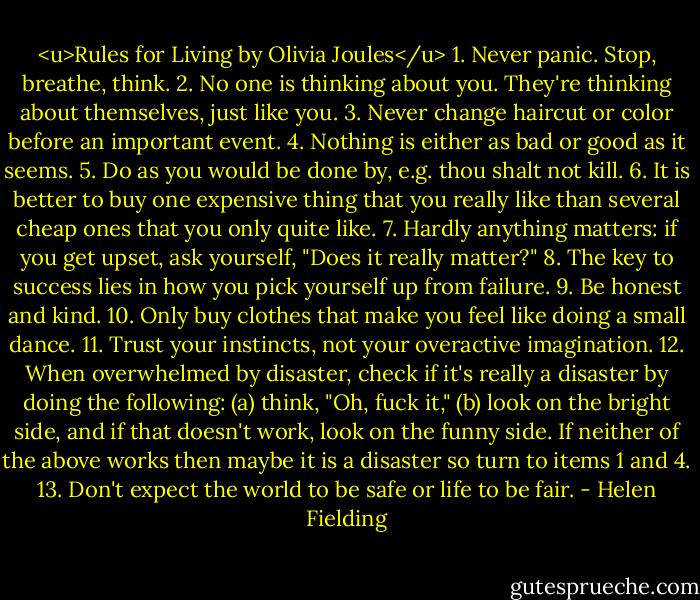 <u>Rules for Living by Olivia Joules</u><br />1. Never panic. Stop, breathe, think.<br />2. No one is thinking about you. They're thinking about themselves, just like you.<br />3. Never change haircut or color before an important event.<br />4. Nothing is either as bad or good as it seems.<br />5. Do as you would be done by, e.g. thou shalt not kill.<br />6. It is better to buy one expensive thing that you really like than several cheap ones that you only quite like.<br />7. Hardly anything matters: if you get upset, ask yourself, "Does it really matter?"<br />8. The key to success lies in how you pick yourself up from failure.<br />9. Be honest and kind.<br />10. Only buy clothes that make you feel like doing a small dance.<br />11. Trust your instincts, not your overactive imagination.<br />12. When overwhelmed by disaster, check if it's really a disaster by doing the following: (a) think, "Oh, fuck it," (b) look on the bright side, and if that doesn't work, look on the funny side. If neither of the above works then maybe it is a disaster so turn to items 1 and 4.<br />13. Don't expect the world to be safe or life to be fair. - Helen Fielding