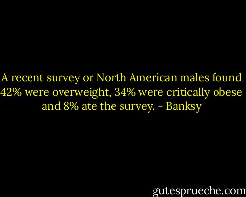 A recent survey or North American males found 42% were overweight, 34% were critically obese and 8% ate the survey. - Banksy