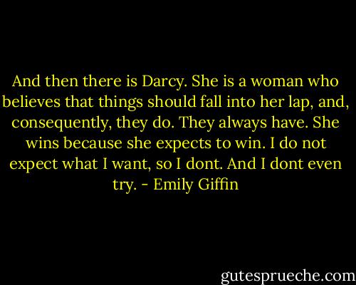 And then there is Darcy. She is a woman who believes that things should fall into her lap, and, consequently, they do. They always have. She wins because she expects to win. I do not expect what I want, so I dont. And I dont even try. - Emily Giffin