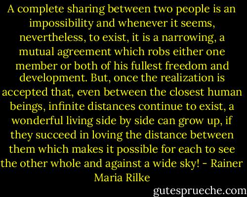 A complete sharing between two people is an impossibility and whenever it seems, nevertheless, to exist, it is a narrowing, a mutual agreement which robs either one member or both of his fullest freedom and development. But, once the realization is accepted that, even between the closest human beings, infinite distances continue to exist, a wonderful living side by side can grow up, if they succeed in loving the distance between them which makes it possible for each to see the other whole and against a wide sky! - Rainer Maria Rilke