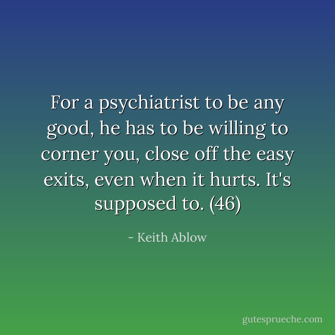 For a psychiatrist to be any good, he has to be willing to corner you, close off the easy exits, even when it hurts. It's supposed to. (46) - Keith Ablow