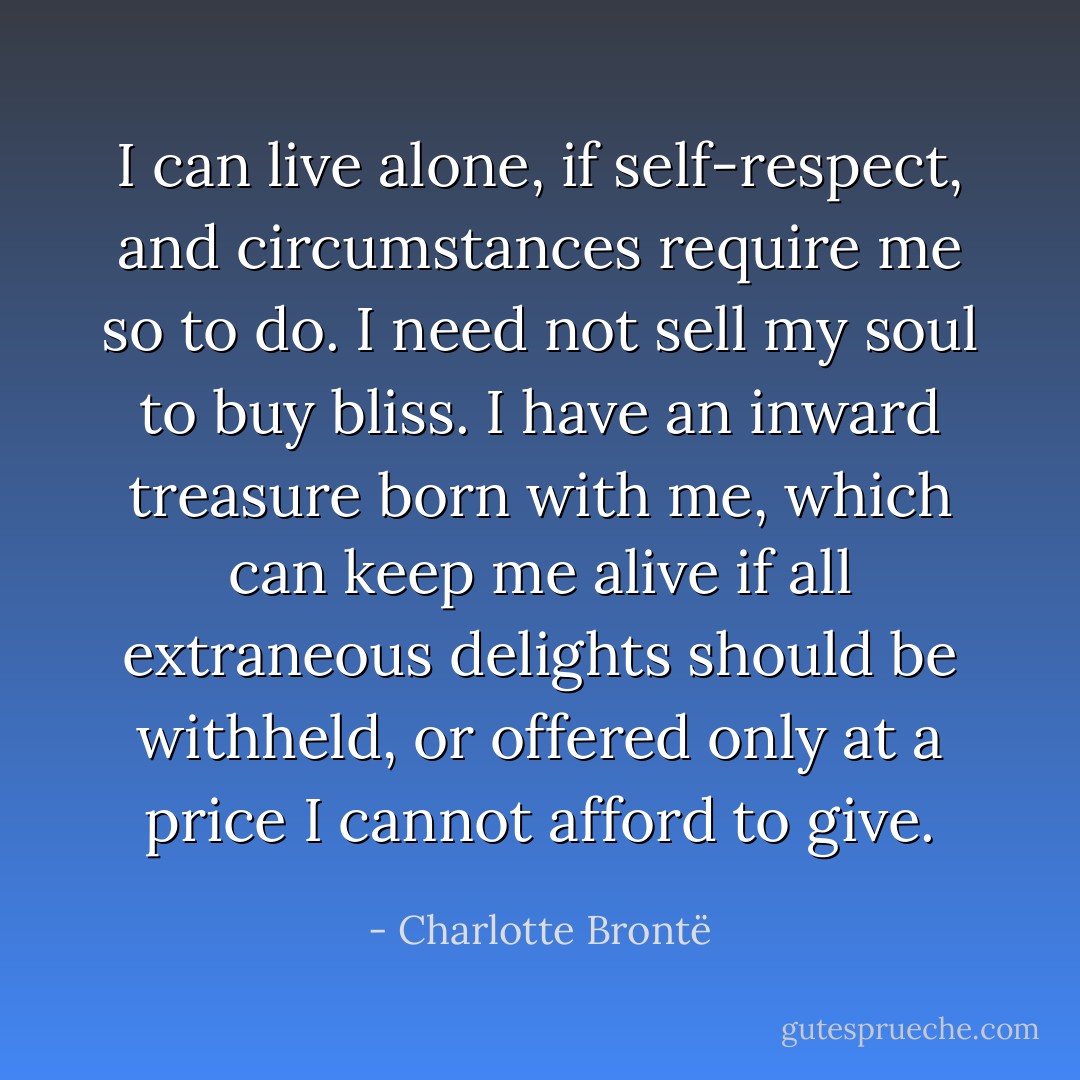 I can live alone, if self-respect, and circumstances require me so to do. I need not sell my soul to buy bliss. I have an inward treasure born with me, which can keep me alive if all extraneous delights should be withheld, or offered only at a price I cannot afford to give. - Charlotte Brontë