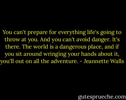 You can't prepare for everything life's going to throw at you. And you can't avoid danger. It's there. The world is a dangerous place, and if you sit around wringing your hands about it, you'll out on all the adventure. - Jeannette Walls