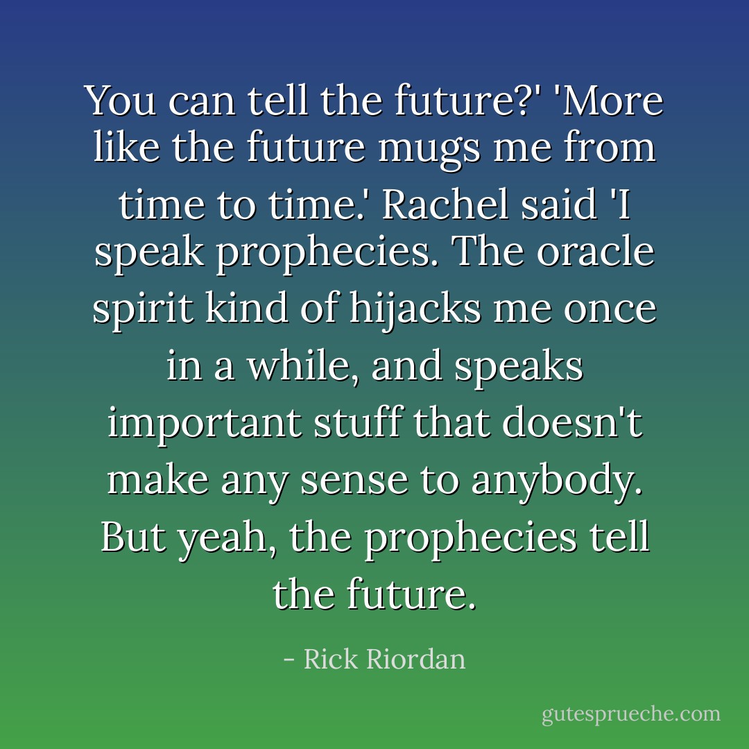 You can tell the future?'<br />'More like the future mugs me from time to time.' Rachel said<br />'I speak prophecies. The oracle spirit kind of hijacks me once in a while, and speaks important stuff that doesn't make any sense to anybody. But yeah, the prophecies tell the future. - Rick Riordan