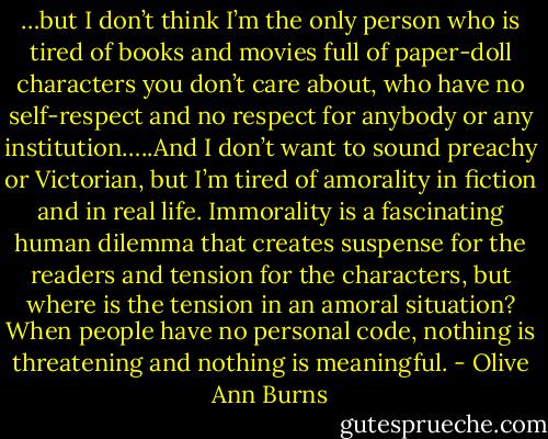 …but I don’t think I’m the only person who is tired of books and movies full of paper-doll characters you don’t care about, who have no self-respect and no respect for anybody or any institution…..And I don’t want to sound preachy or Victorian, but I’m tired of amorality in fiction and in real life. Immorality is a fascinating human dilemma that creates suspense for the readers and tension for the characters, but where is the tension in an amoral situation? When people have no personal code, nothing is threatening and nothing is meaningful. - Olive Ann Burns