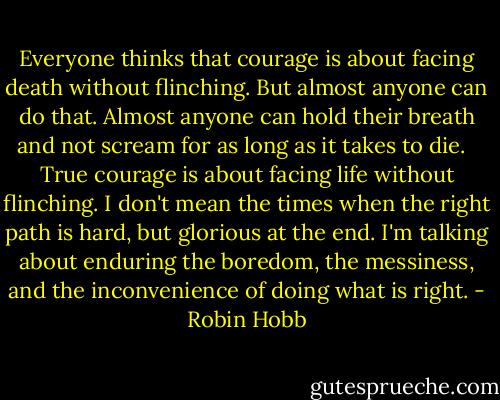 Everyone thinks that courage is about facing death without flinching. But almost anyone can do that. Almost anyone can hold their breath and not scream for as long as it takes to die. <br /><br />True courage is about facing life without flinching. I don't mean the times when the right path is hard, but glorious at the end. I'm talking about enduring the boredom, the messiness, and the inconvenience of doing what is right. - Robin Hobb