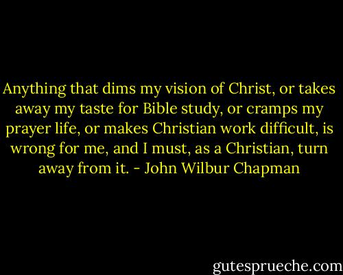 Anything that dims my vision of Christ, or takes away my taste for Bible study, or cramps my prayer life, or makes Christian work difficult, is wrong for me, and I must, as a Christian, turn away from it. - John Wilbur Chapman