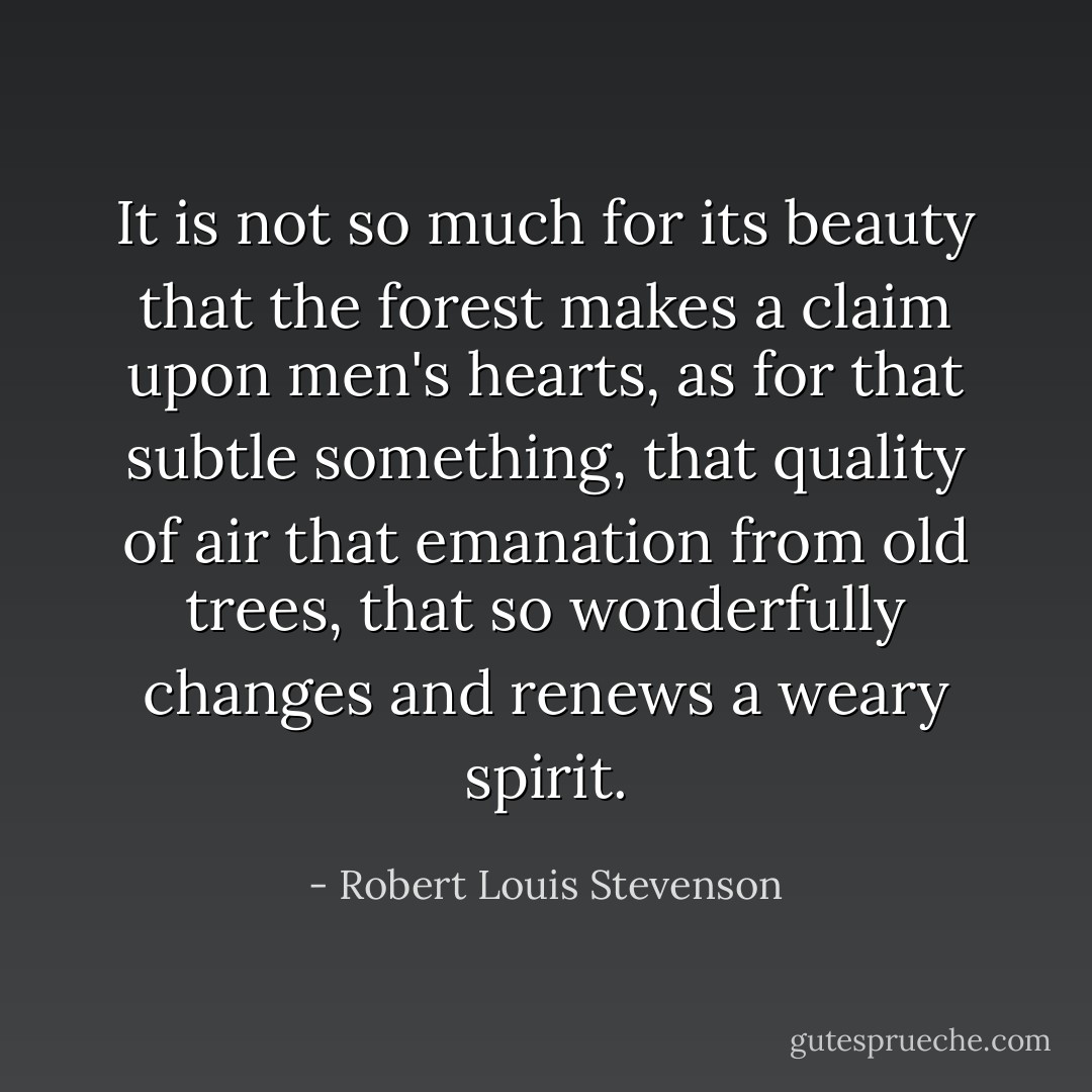 It is not so much for its beauty that the forest makes a claim upon men's hearts, as for that subtle something, that quality of air that emanation from old trees, that so wonderfully changes and renews a weary spirit. - Robert Louis Stevenson