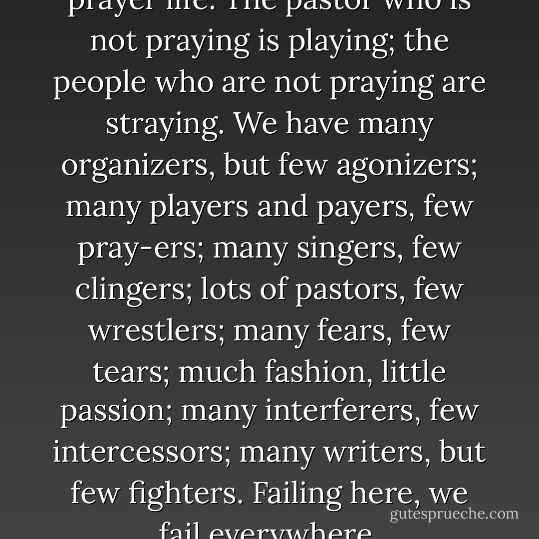 No man is greater than his prayer life. The pastor who is not praying is playing; the people who are not praying are straying. We have many organizers, but few agonizers; many players and payers, few pray-ers; many singers, few clingers; lots of pastors, few wrestlers; many fears, few tears; much fashion, little passion; many interferers, few intercessors; many writers, but few fighters. Failing here, we fail everywhere. - Leonard Ravenhill