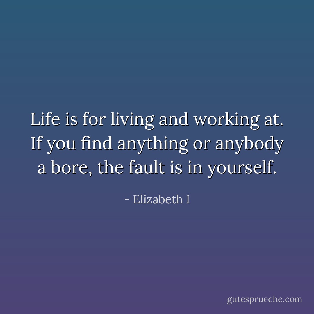 Life is for living and working at. If you find anything or anybody a bore, the fault is in yourself. - Elizabeth I
