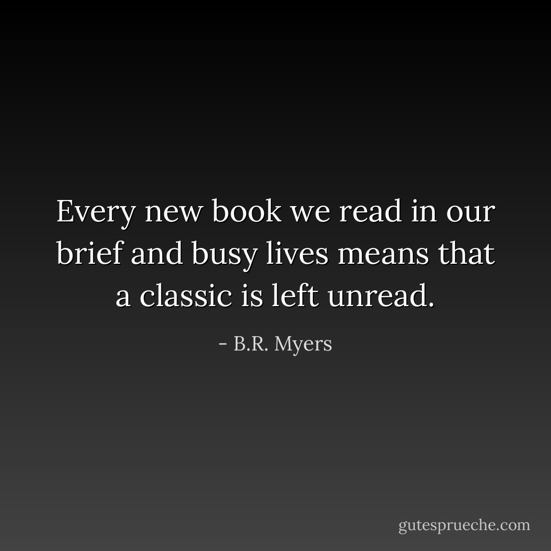 Every new book we read in our brief and busy lives means that a classic is left unread. - B.R. Myers