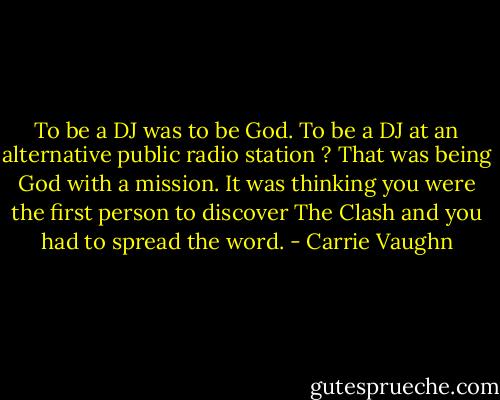 To be a DJ was to be God. To be a DJ at an alternative public radio station ? That was being God with a mission. It was thinking you were the first person to discover The Clash and you had to spread the word. - Carrie Vaughn