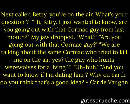Next caller. Betty, you're on the air. What's your question ?"<br />"Hi, Kitty. I just wanted to know, are you going out with that Cormac guy from last month?"<br />My jaw dropped. "What?"<br />"Are you going out with that Cormac guy?"<br />"We are talking about the same Cormac who tried to kill me on the air, yes? the guy who hunts werewolves for a living ?"<br />"Uh-huh."<br />"And you want to know if I'm dating him ? Why on earth do you think that's a good idea? - Carrie Vaughn
