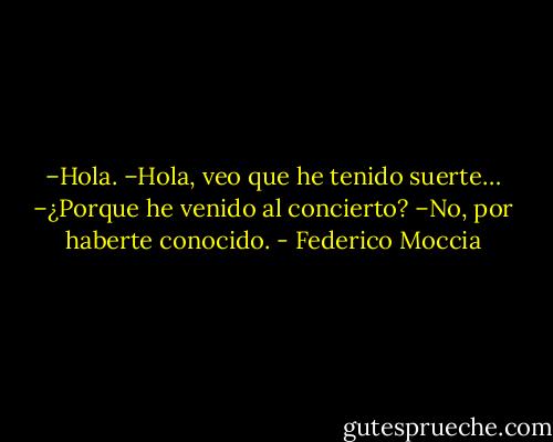 –Hola.<br />–Hola, veo que he tenido suerte…<br />–¿Porque he venido al concierto?<br />–No, por haberte conocido. - Federico Moccia