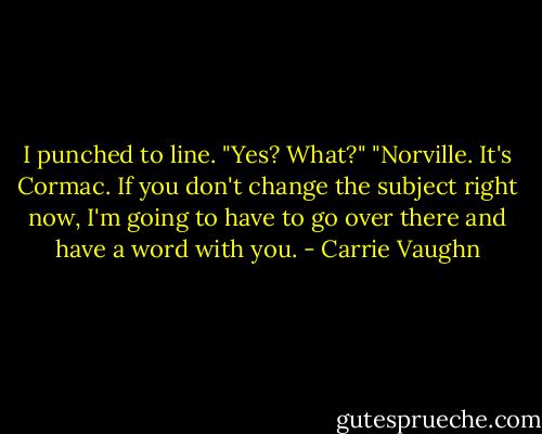 I punched to line. "Yes? What?"<br />"Norville. It's Cormac. If you don't change the subject right now, I'm going to have to go over there and have a word with you. - Carrie Vaughn