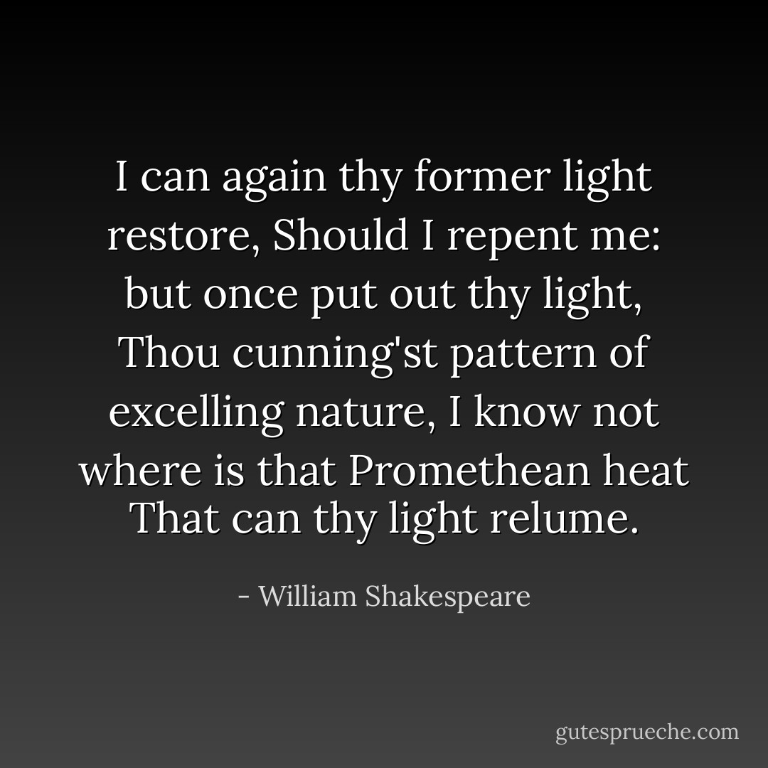 I can again thy former light restore,<br />Should I repent me: but once put out thy light,<br />Thou cunning'st pattern of excelling nature,<br />I know not where is that Promethean heat<br />That can thy light relume. - William Shakespeare