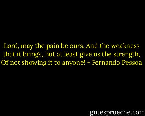 Lord, may the pain be ours, And the weakness that it brings, But at least give us the strength, Of not showing it to anyone! - Fernando Pessoa