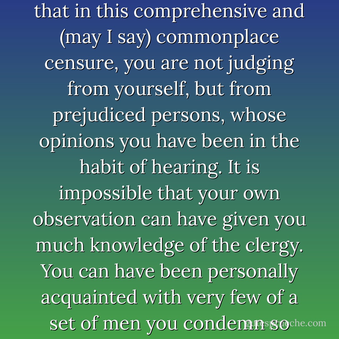 A clergyman has nothing to do but be slovenly and selfish—read the newspaper, watch the weather, and quarrel with his wife. His curate does all the work, and the business of his own life is to dine.”<br /><br />“There are such clergymen, no doubt, but I think they are not so common as to justify Miss Crawford in esteeming it their general character. I suspect that in this comprehensive and (may I say) commonplace censure, you are not judging from yourself, but from prejudiced persons, whose opinions you have been in the habit of hearing. It is impossible that your own observation can have given you much knowledge of the clergy. You can have been personally acquainted with very few of a set of men you condemn so conclusively. You are speaking what you have been told at your uncle’s table.”<br /><br />“I speak what appears to me the general opinion; and where an opinion is general, it is usually correct. Though I have not seen much of the domestic lives of clergymen, it is seen by too many to leave any deficiency of information. - Jane Austen