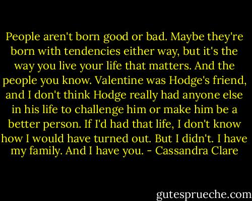 People aren't born good or bad. Maybe they're born with tendencies either way, but it's the way you live your life that matters. And the people you know. Valentine was Hodge's friend, and I don't think Hodge really had anyone else in his life to challenge him or make him be a better person. If I'd had that life, I don't know how I would have turned out. But I didn't. I have my family. And I have you. - Cassandra Clare