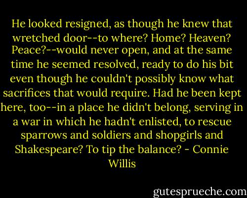 He looked resigned, as though he knew that wretched door--to where? Home? Heaven? Peace?--would never open, and at the same time he seemed resolved, ready to do his bit even though he couldn't possibly know what sacrifices that would require. Had he been kept here, too--in a place he didn't belong, serving in a war in which he hadn't enlisted, to rescue sparrows and soldiers and shopgirls and Shakespeare? To tip the balance? - Connie Willis