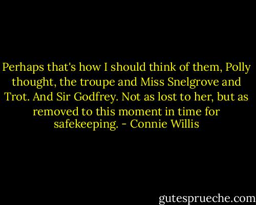 Perhaps that's how I should think of them, Polly thought, the troupe and Miss Snelgrove and Trot. And Sir Godfrey. Not as lost to her, but as removed to this moment in time for safekeeping. - Connie Willis