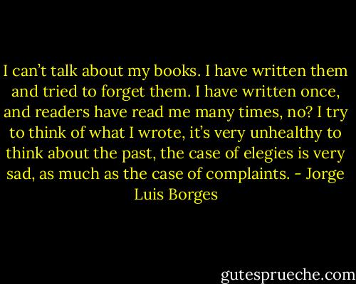 I can’t talk about my books. I have written them and tried to forget them. I have written once, and readers have read me many times, no? I try to think of what I wrote, it’s very unhealthy to think about the past, the case of elegies is very sad, as much as the case of complaints. - Jorge Luis Borges