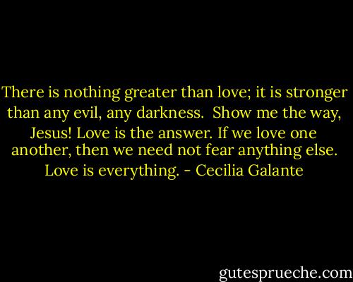 There is nothing greater than love; it is stronger than any evil, any darkness. <br />Show me the way, Jesus!<br />Love is the answer. If we love one another, then we need not fear anything else. Love is everything. - Cecilia Galante