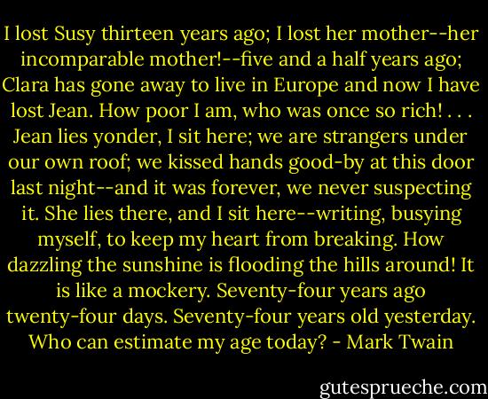 I lost Susy thirteen years ago; I lost her mother--her incomparable mother!--five and a half years ago; Clara has gone away to live in Europe and now I have lost Jean. How poor I am, who was once so rich! . . . Jean lies yonder, I sit here; we are strangers under our own roof; we kissed hands good-by at this door last night--and it was forever, we never suspecting it. She lies there, and I sit here--writing, busying myself, to keep my heart from breaking. How dazzling the sunshine is flooding the hills around! It is like a mockery. Seventy-four years ago twenty-four days. Seventy-four years old yesterday. Who can estimate my age today? - Mark Twain