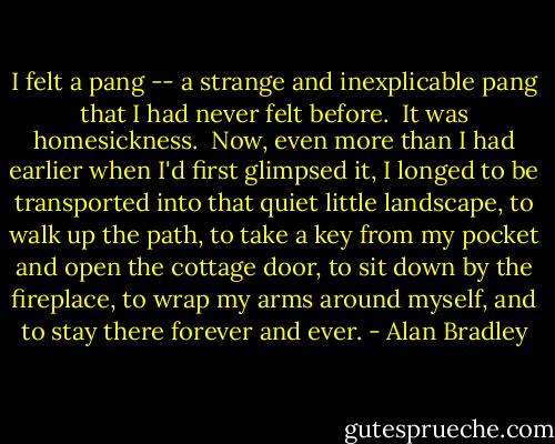 I felt a pang -- a strange and inexplicable pang that I had never felt before.<br /> It was homesickness.<br /> Now, even more than I had earlier when I'd first glimpsed it, I longed to be transported into that quiet little landscape, to walk up the path, to take a key from my pocket and open the cottage door, to sit down by the fireplace, to wrap my arms around myself, and to stay there forever and ever. - Alan Bradley