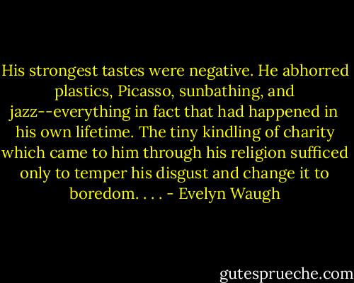 His strongest tastes were negative. He abhorred plastics, Picasso, sunbathing, and jazz--everything in fact that had happened in his own lifetime. The tiny kindling of charity which came to him through his religion sufficed only to temper his disgust and change it to boredom. . . . - Evelyn Waugh