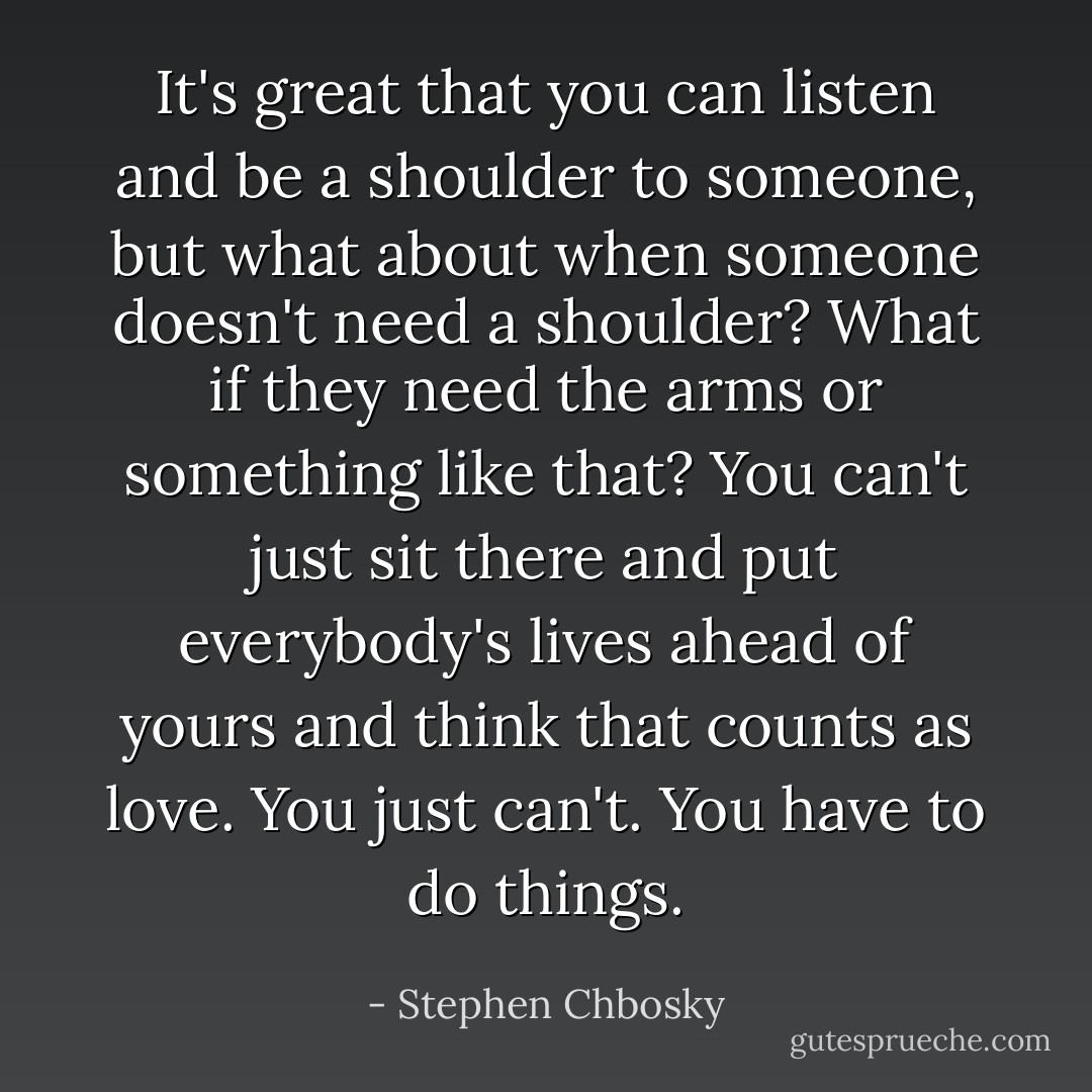 It's great that you can listen and be a shoulder to someone, but what about when someone doesn't need a shoulder? What if they need the arms or something like that? You can't just sit there and put everybody's lives ahead of yours and think that counts as love. You just can't. You have to do things. - Stephen Chbosky