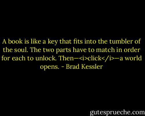 A book is like a key that fits into the tumbler of the soul. The two parts have to match in order for each to unlock. Then—<i>click</i>—a world opens. - Brad Kessler