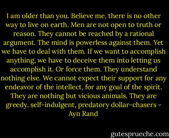 I am older than you. Believe me, there is no other way to live on earth. Men are not open to truth or reason. They cannot be reached by a rational argument. The mind is powerless against them. Yet we have to deal with them. If we want to accomplish anything, we have to deceive them into letting us accomplish it. Or force them. They understand nothing else. We cannot expect their support for any endeavor of the intellect, for any goal of the spirit. They are nothing but vicious animals. They are greedy, self-indulgent, predatory dollar-chasers - Ayn Rand