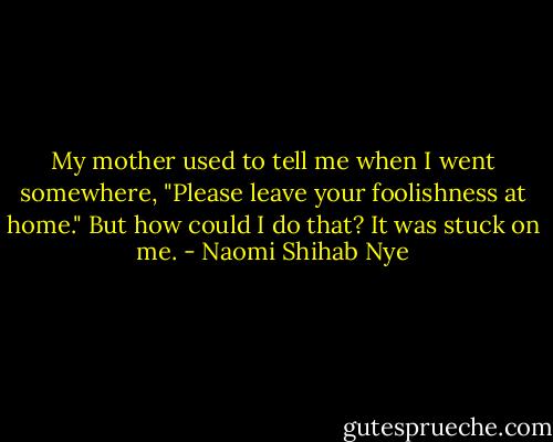 My mother used to tell me when I went somewhere, "Please leave your foolishness at home." But how could I do that? It was stuck on me. - Naomi Shihab Nye